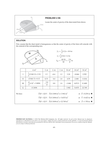 PROPRIETARY MATERIAL. © 2010 The McGraw-Hill Companies, Inc. All rights reserved. No part of this Manual may be displayed,
reproduced or distributed in any form or by any means, without the prior written permission of the publisher, or used beyond the limited
distribution to teachers and educators permitted by McGraw-Hill for their individual course preparation. If you are a student using this Manual,
you are using it without permission.
658
PROBLEM 5.95
A 55-gallon 23-in.-diameter drum is placed on its side to act as a
dam in a 30-in.-wide freshwater channel. Knowing that the drum is
anchored to the sides of the channel, determine the resultant of the
pressure forces acting on the drum.
SOLUTION
Consider the elements of water shown. The resultant of the weights of water above each section of the drum
and the resultants of the pressure forces acting on the vertical surfaces of the elements is equal to the resultant
hydrostatic force acting on the drum. Then
I I
3
1 1
( )
2 2
1 30 23 23
ft ft (62.4 lb/ft ) ft
2 12 12 12
286.542 lb
P Ap A hγ= =
ª º ª º§ · § · § ·
= × ×« » « »¨ ¸ ¨ ¸ ¨ ¸
© ¹ © ¹ © ¹¬ ¼ ¬ ¼
=
II II
3
1 1
( )
2 2
1 30 11.5 11.5
ft ft (62.4 lb/ft ) ft
2 12 12 12
71.635 lb
P Ap A hγ= =
ª º ª º§ · § · § ·
= × ×« » « »¨ ¸ ¨ ¸ ¨ ¸
© ¹ © ¹ © ¹¬ ¼ ¬ ¼
=
2 2
3 2 2
1 1
2 2
3 2 2
2 2
2
3
3 3
11.5 11.5 30
(62.4 lb/ft ) ft ft ft 30.746 lb
12 4 12 12
11.5 11.5 30
(62.4 lb/ft ) ft ft ft 255.80 lb
12 4 12 12
11.5
(62.4 lb/ft )
4 12
W V
W V
W V
π
γ
π
γ
π
γ
ª º§ · § · § ·
= = − =« »¨ ¸ ¨ ¸ ¨ ¸
© ¹ © ¹ © ¹« »¬ ¼
ª º§ · § · § ·
= = + =« »¨ ¸ ¨ ¸ ¨ ¸
© ¹ © ¹ © ¹« »¬ ¼
§ ·
= = ¨ ¸
© ¹
2 30
ft ft 112.525 lb
12
ª º§ ·
=« »¨ ¸
© ¹« »¬ ¼
Then : (286.542 71.635)lb 214.91lbx xF RΣ = − =
: ( 30.746 255.80 112.525) lb 337.58 lby yF RΣ = − + + =
Finally 2 2
400.18 1b
tan
x y
y
x
R R R
R
R
θ
= + =
=
57.5θ = ° 400 lb=R 57.5° W
 