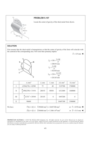 PROPRIETARY MATERIAL. © 2010 The McGraw-Hill Companies, Inc. All rights reserved. No part of this Manual may be displayed,
reproduced or distributed in any form or by any means, without the prior written permission of the publisher, or used beyond the limited
distribution to teachers and educators permitted by McGraw-Hill for their individual course preparation. If you are a student using this Manual,
you are using it without permission.
659
PROBLEM 5.96
Determine the location of the centroid of the composite body shown
when (a) 2 ,h b= (b) 2.5 .h b=
SOLUTION
V x xV
Cylinder I 2
a bπ
1
2
b 2 21
2
a bπ
Cone II 21
3
a hπ
1
4
b h+ 21 1
3 4
a h b hπ
§ ·
+¨ ¸
© ¹
2
2 2 2
1
3
1 1 1
2 3 12
V a b h
xV a b hb h
π
π
§ ·
= +¨ ¸
© ¹
§ ·
Σ = + +¨ ¸
© ¹
(a) For 2 :h b= 2 21 5
(2 )
3 3
V a b b a bπ π
ª º
= + =« »
¬ ¼
2 2 2
2 2 2 2
1 1 1
(2 ) (2 )
2 3 12
1 2 1 3
2 3 3 2
xV a b b b b
a b a b
π
π π
ª º
Σ = + +« »
¬ ¼
ª º
= + + =« »
¬ ¼
2 2 25 3 9
:
3 2 10
XV xV X a b a b X bπ π
§ ·
=Σ = =¨ ¸
© ¹
Centroid is 1
10
b to left of base of cone W
 