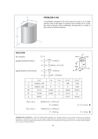 PROPRIETARY MATERIAL. © 2010 The McGraw-Hill Companies, Inc. All rights reserved. No part of this Manual may be displayed,
reproduced or distributed in any form or by any means, without the prior written permission of the publisher, or used beyond the limited
distribution to teachers and educators permitted by McGraw-Hill for their individual course preparation. If you are a student using this Manual,
you are using it without permission.
660
PROBLEM 5.96 (Continued)
(b) For 2.5 :h b= 2 21
(2.5 ) 1.8333
3
V a b b a bπ π
ª º
= + =« »
¬ ¼
2 2 2
2 2
2 2
1 1 1
(2.5 ) (2.5 )
2 3 12
[0.5 0.8333 0.52083]
1.85416
xV a b b b b
a b
a b
π
π
π
ª º
Σ = + +« »
¬ ¼
= + +
=
2 2 2
: (1.8333 ) 1.85416 1.01136XV xV X a b a b X bπ π= Σ = =
Centroid is 0.01136b to right of base of cone W
Note: Centroid is at base of cone for 6 2.449h b b= =
 