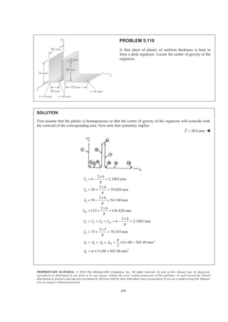 PROPRIETARY MATERIAL. © 2010 The McGraw-Hill Companies, Inc. All rights reserved. No part of this Manual may be displayed,
reproduced or distributed in any form or by any means, without the prior written permission of the publisher, or used beyond the limited
distribution to teachers and educators permitted by McGraw-Hill for their individual course preparation. If you are a student using this Manual,
you are using it without permission.
662
PROBLEM 5.98
Determine the z coordinate of the centroid of the body shown. (Hint: Use
the result of Sample Problem 5.13.)
SOLUTION
First note that the body can be formed by removing a “half-cylinder” from a “half-cone,” as shown.
V z zV
Half-Cone 21
6
a hπ *
a
π
− 31
6
a h−
Half-Cylinder
2
2
2 2 8
a
b a b
π π§ ·
− = −¨ ¸
© ¹
4 2
3 2 3
a a
π π
§ ·
− = −¨ ¸
© ¹
31
12
a b
Σ
2
(4 3 )
24
a h b
π
− 31
(2 )
12
a h b− −
From Sample Problem 5.13
We have Σ = ΣZ V zV
Then 2 31
(4 3 ) (2 )
24 12
Z a h b a h b
πª º
− = − −« »
¬ ¼
or
4 2
4 3
a h b
Z
h bπ
−§ ·
= − ¨ ¸−© ¹
W
 