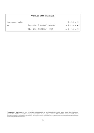 PROPRIETARY MATERIAL. © 2010 The McGraw-Hill Companies, Inc. All rights reserved. No part of this Manual may be displayed,
reproduced or distributed in any form or by any means, without the prior written permission of the publisher, or used beyond the limited
distribution to teachers and educators permitted by McGraw-Hill for their individual course preparation. If you are a student using this Manual,
you are using it without permission.
665
PROBLEM 5.100
For the stop bracket shown, locate the x coordinate of the center
of gravity.
SOLUTION
Assume that the bracket is homogeneous so that its center of gravity coincides with the centroid of the
volume.
3
, mmV , mmx 4
, mmxV
1 (100)(88)(12) 105600= 50 5280000
2 (100)(12)(88) 105600= 50 5280000
3
1
(62)(51)(10) 15810
2
= 39 616590
4
1
(66)(45)(12) 17820
2
− = −
2
34 (66) 78
3
+ = 1389960−
Σ 209190 9786600
Then
9786600
mm
209190
xV
X
V
Σ
= =
Σ
or 46.8 mmX = W
 