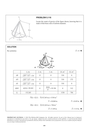 PROPRIETARY MATERIAL. © 2010 The McGraw-Hill Companies, Inc. All rights reserved. No part of this Manual may be displayed,
reproduced or distributed in any form or by any means, without the prior written permission of the publisher, or used beyond the limited
distribution to teachers and educators permitted by McGraw-Hill for their individual course preparation. If you are a student using this Manual,
you are using it without permission.
671
PROBLEM 5.106
Locate the center of gravity of the sheet-metal form shown.
SOLUTION
First, assume that the sheet metal is homogeneous so that the center of gravity of the form will coincide with
the centroid of the corresponding area.
I
I
III
1
(1.2) 0.4 m
3
1
(3.6) 1.2 m
3
4(1.8) 2.4
m
3
y
z
x
π π
= − = −
= =
= − = −
2
, mA , mx , my , mz 3
, mxA 3
, myA 3
, mzA
I
1
(3.6)(1.2) 2.16
2
= 1.5 −0.4 1.2 3.24 0.864− 2.592
II (3.6)(1.7) 6.12= 0.75 0.4 1.8 4.59 2.448 11.016
III 2
(1.8) 5.0894
2
π
=
2.4
π
− 0.8 1.8 3.888− 4.0715 9.1609
Σ 13.3694 3.942 5.6555 22.769
We have 2 3
: (13.3694 m ) 3.942 mX V xV XΣ = Σ = or 0.295 mX = W
2 3
: (13.3694 m ) 5.6555 mY V yV YΣ = Σ = or 0.423 mY = W
2 3
: (13.3694 m ) 22.769 mZ V zV ZΣ = Σ = or 1.703 mZ = W
 