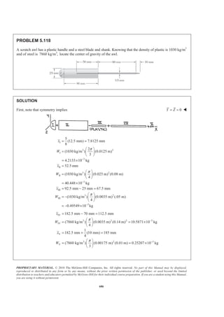 PROPRIETARY MATERIAL. © 2010 The McGraw-Hill Companies, Inc. All rights reserved. No part of this Manual may be displayed,
reproduced or distributed in any form or by any means, without the prior written permission of the publisher, or used beyond the limited
distribution to teachers and educators permitted by McGraw-Hill for their individual course preparation. If you are a student using this Manual,
you are using it without permission.
673
PROBLEM 5.108
A wastebasket, designed to fit in the corner of a room, is 16 in. high
and has a base in the shape of a quarter circle of radius 10 in. Locate
the center of gravity of the wastebasket, knowing that it is made of
sheet metal of uniform thickness.
SOLUTION
By symmetry: X Z=
For III (Cylindrical surface)
2
2 2(10)
6.3662 in.
(10)(16) 251.33 in.
2 2
r
x
A rh
π π
π π
= = =
= = =
For IV (Quarter-circle bottom)
2 2 2
4 4(10)
4.2441in.
3 3
(10) 78.540 in.
4 4
r
x
A r
π π
π π
= = =
= = =
2
, in.A , in.x , in.x 3
, in.xA 3
, in.yA
I (10)(16) 160= 5 8 800 1280
II (10)(16) 160= 0 8 0 1280
III 251.33 6.3662 8 1600.0 2010.6
IV 78.540 4.2441 0 333.33 0
Σ 649.87 2733.3 4570.6
:X A x AΣ = Σ 2 3
(649.87 in. ) 2733.3 in.X =
4.2059 in.X = 4.21in.X Z= = W
:Y A y AΣ = Σ 2 3
(649.87 in. ) 4570.6 in.Y =
7.0331in.Y = 7.03 in.Y = W
 