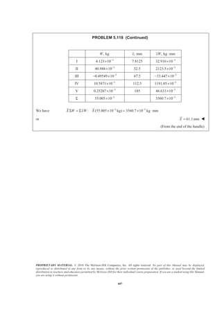PROPRIETARY MATERIAL. © 2010 The McGraw-Hill Companies, Inc. All rights reserved. No part of this Manual may be displayed,
reproduced or distributed in any form or by any means, without the prior written permission of the publisher, or used beyond the limited
distribution to teachers and educators permitted by McGraw-Hill for their individual course preparation. If you are a student using this Manual,
you are using it without permission.
674
PROBLEM 5.109
A mounting bracket for electronic components is formed from
sheet metal of uniform thickness. Locate the center of gravity
of the bracket.
SOLUTION
First, assume that the sheet metal is homogeneous so that the center of gravity of the bracket coincides with
the centroid of the corresponding area. Then (see diagram)
V
2
V
2
4(0.625)
2.25
3
1.98474 in.
(0.625)
2
0.61359 in.
z
A
π
π
= −
=
= −
= −
2
, in.A , in.x , in.y , in.z 3
, in.xA 3
, in.yA 3
, in.zA
I (2.5)(6) 15= 1.25 0 3 18.75 0 45
II (1.25)(6) 7.5= 2.5 –0.625 3 18.75 –4.6875 22.5
III (0.75)(6) 4.5= 2.875 –1.25 3 12.9375 –5.625 13.5
IV
5
(3) 3.75
4
§ ·
− = −¨ ¸
© ¹
1.0 0 3.75 3.75 0 –14.0625
V 0.61359− 1.0 0 1.98474 0.61359 0 –1.21782
Σ 22.6364 46.0739 10.3125 65.7197
We have X A x AΣ = Σ
2 3
(22.6364 in. ) 46.0739 in.X = or 2.04 in.X = W
2 3
(22.6364 in. ) 10.3125 in.
Y A y A
Y
Σ = Σ
= − or 0.456 in.Y = − W
2 3
(22.6364 in. ) 65.7197 in.
Z A z A
Z
Σ = Σ
= or 2.90 in.Z = W
 