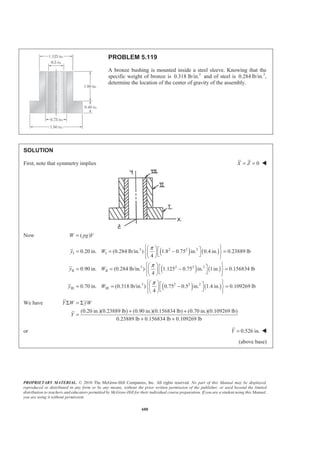 PROPRIETARY MATERIAL. © 2010 The McGraw-Hill Companies, Inc. All rights reserved. No part of this Manual may be displayed,
reproduced or distributed in any form or by any means, without the prior written permission of the publisher, or used beyond the limited
distribution to teachers and educators permitted by McGraw-Hill for their individual course preparation. If you are a student using this Manual,
you are using it without permission.
675
PROBLEM 5.110
A thin sheet of plastic of uniform thickness is bent to
form a desk organizer. Locate the center of gravity of the
organizer.
SOLUTION
First assume that the plastic is homogeneous so that the center of gravity of the organizer will coincide with
the centroid of the corresponding area. Now note that symmetry implies
30.0 mmZ = W
2
4
8
10
2 4 8 10
6
2
2 4 8 10
2
6
2 6
6 2.1803 mm
2 6
36 39.820 mm
2 6
58 54.180 mm
2 6
133 136.820 mm
2 6
6 2.1803 mm
2 5
75 78.183 mm
6 60 565.49 mm
2
5 60 942.48 mm
x
x
x
x
y y y y
y
A A A A
A
π
π
π
π
π
π
π
π
×
= − =
×
= + =
×
= − =
×
= + =
×
= = = = − =
×
= + =
= = = = × × =
= × × =
 