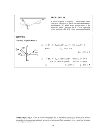 PROPRIETARY MATERIAL. © 2010 The McGraw-Hill Companies, Inc. All rights reserved. No part of this Manual may be displayed,
reproduced or distributed in any form or by any means, without the prior written permission of the publisher, or used beyond the limited
distribution to teachers and educators permitted by McGraw-Hill for their individual course preparation. If you are a student using this Manual,
you are using it without permission.
71
PROBLEM 2.69
A load Q is applied to the pulley C, which can roll on the
cable ACB. The pulley is held in the position shown by a
second cable CAD, which passes over the pulley A and
supports a load P. Knowing that 750 N,P = determine
(a) the tension in cable ACB, (b) the magnitude of load Q.
SOLUTION
Free-Body Diagram: Pulley C
(a) 0: (cos25 cos55 ) (750 N)cos55° 0x ACBF TΣ = ° − ° − =
Hence: 1292.88 NACBT =
1293 NACBT = W
(b) 0: (sin 25 sin55 ) (750 N)sin55 0
(1292.88 N)(sin 25 sin55 ) (750 N)sin55 0
y ACBF T Q
Q
Σ = ° + ° + ° − =
° + ° + ° − =
or 2219.8 NQ = 2220 NQ = W
 