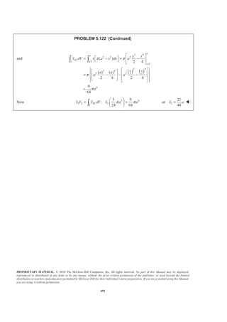 PROPRIETARY MATERIAL. © 2010 The McGraw-Hill Companies, Inc. All rights reserved. No part of this Manual may be displayed,
reproduced or distributed in any form or by any means, without the prior written permission of the publisher, or used beyond the limited
distribution to teachers and educators permitted by McGraw-Hill for their individual course preparation. If you are a student using this Manual,
you are using it without permission.
679
PROBLEM 5.112
An elbow for the duct of a ventilating system is made of sheet
metal of uniform thickness. Locate the center of gravity of the
elbow.
SOLUTION
First, assume that the sheet metal is homogeneous so that the center of gravity of the duct coincides with the
centroid of the corresponding area. Also, note that the shape of the duct implies
38.0 mmY = W
I I
II
II
IV IV
V
V
2
Note that 400 (400) 145.352 mm
2
400 (200) 272.68 mm
2
300 (200) 172.676 mm
4
400 (400) 230.23 mm
3
4
400 (200) 315.12 mm
3
4
300 (200) 215.12 mm
3
x z
x
z
x z
x
z
π
π
π
π
π
π
= = − =
= − =
= − =
= = − =
= − =
= − =
Also note that the corresponding top and bottom areas will contribute equally when determining and .x z
Thus 2
, mmA , mmx , mmz 3
, mmxA 3
, mmzA
I (400)(76) 47752
2
π
= 145.352 145.352 6940850 6940850
II (200)(76) 23876
2
π
= 272.68 172.676 6510510 4122810
III 100(76) 7600= 200 350 1520000 2660000
IV
2
2 (400) 251327
4
π§ ·
=¨ ¸
© ¹
230.23 230.23 57863020 57863020
V
2
2 (200) 62832
4
π§ ·
− = −¨ ¸
© ¹
315.12 215.12 –19799620 –13516420
VI 2(100)(200) 40000− = − 300 350 –12000000 –14000000
Σ 227723 41034760 44070260
 