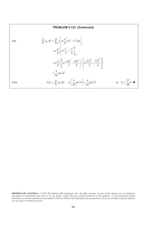 PROPRIETARY MATERIAL. © 2010 The McGraw-Hill Companies, Inc. All rights reserved. No part of this Manual may be displayed,
reproduced or distributed in any form or by any means, without the prior written permission of the publisher, or used beyond the limited
distribution to teachers and educators permitted by McGraw-Hill for their individual course preparation. If you are a student using this Manual,
you are using it without permission.
681
PROBLEM 5.113
An 8-in.-diameter cylindrical duct and a 4 × 8-in. rectangular
duct are to be joined as indicated. Knowing that the ducts were
fabricated from the same sheet metal, which is of uniform
thickness, locate the center of gravity of the assembly.
SOLUTION
Assume that the body is homogeneous so that its center of gravity coincides with the centroid of the area.
2
, in.A , in.x , in.y 3
, in.xA 3
, in.yA
1 (8)(12) 96π π= 0 6 0 576π
2 (8)(4) 16
2
π
π− = −
2(4) 8
π π
= 10 128− 160π−
3 2
(4) 8
2
π
π=
4(4) 16
3 3π π
− = − 12 42.667− 96π
4 (8)(12) 96= 6 12 576 1152
5 (8)(12) 96= 6 8 576 768
6 2
(4) 8
2
π
π− = −
4(4) 16
3 3π π
= 8 42.667− 64π−
7 (4)(12) 48= 6 10 288 480
8 (4)(12) 48= 6 10 288 480
Σ 539.33 1514.6 4287.4
Then
1514.67
in.
539.33
x A
X
A
Σ
= =
Σ
or 2.81 in.X = W
4287.4
in.
539.33
y A
Y
A
Σ
= =
Σ
or 7.95 in.Y = W
 