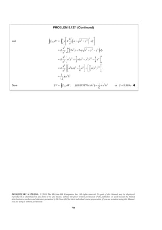 PROPRIETARY MATERIAL. © 2010 The McGraw-Hill Companies, Inc. All rights reserved. No part of this Manual may be displayed,
reproduced or distributed in any form or by any means, without the prior written permission of the publisher, or used beyond the limited
distribution to teachers and educators permitted by McGraw-Hill for their individual course preparation. If you are a student using this Manual,
you are using it without permission.
687
PROBLEM 5.118 (Continued)
, kgW , mmx , kg mmxW ⋅
I 3
4.123 10−
× 7.8125 3
32.916 10−
×
II 3
40.948 10−
× 52.5 3
2123.5 10−
×
III 3
0.49549 10−
− × 67.5 3
33.447 10−
− ×
IV 3
10.5871 10−
× 112.5 3
1191.05 10−
×
V 3
0.25207 10−
× 185 3
46.633 10−
×
Σ 3
55.005 10−
× 3
3360.7 10−
×
We have 3 3
: (55.005 10 kg) 3360.7 10 kg mmX W xW X − −
Σ = Σ × = × ⋅
or 61.1mmX = W
(From the end of the handle)
 