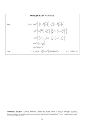 PROPRIETARY MATERIAL. © 2010 The McGraw-Hill Companies, Inc. All rights reserved. No part of this Manual may be displayed,
reproduced or distributed in any form or by any means, without the prior written permission of the publisher, or used beyond the limited
distribution to teachers and educators permitted by McGraw-Hill for their individual course preparation. If you are a student using this Manual,
you are using it without permission.
689
PROBLEM 5.120
A brass collar, of length 2.5 in., is mounted on an aluminum rod
of length 4 in. Locate the center of gravity of the composite body.
(Specific weights: brass = 0.306 lb/in.3
, aluminum = 0.101 lb/in.3
)
SOLUTION
Aluminum rod:
3 2
(0.101lb/in. ) (1.6 in.) (4 in.)
4
0.81229 lb
W Vγ
π
=
ª º
= « »
¬ ¼
=
Brass collar:
3 2 2
(0.306 lb/in. ) [(3 in.) (1.6 in.) ](2.5 in.)
4
3.8693 lb
W Vγ
π
=
= −
=
Component W(lb) (in.)y (lb in.)yW ⋅
Rod 0.81229 2 1.62458
Collar 3.8693 1.25 4.8366
Σ 4.6816 6.4612
: (4.6816 lb) 6.4612 lb in.Y W yW YΣ = Σ = ⋅
1.38013 in.Y = 1.380 in.Y = W
 
