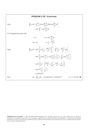 PROPRIETARY MATERIAL. © 2010 The McGraw-Hill Companies, Inc. All rights reserved. No part of this Manual may be displayed,
reproduced or distributed in any form or by any means, without the prior written permission of the publisher, or used beyond the limited
distribution to teachers and educators permitted by McGraw-Hill for their individual course preparation. If you are a student using this Manual,
you are using it without permission.
691
PROBLEM 5.122
Determine by direct integration the values of x for the two volumes obtained by passing a vertical cutting
plane through the given shape of Figure 5.21. The cutting plane is parallel to the base of the given shape and
divides the shape into two volumes of equal height.
A hemisphere
SOLUTION
Choose as the element of volume a disk of radius r and thickness dx. Then
2
, ELdV r dx x xπ= =
The equation of the generating curve is 2 2 2
x y a+ = so that 2 2 2
r a x= − and then
2 2
( )dV a x dxπ= −
Component 1
/2
3/2
2 2 2
1
0
0
3
( )
3
11
24
a
a x
V a x dx a x
a
π π
π
ª º
= − = −« »
¬ ¼
=
³
and
/2
2 2
1 0
/2
2 4
2
0
4
( )
2 4
7
64
a
EL
a
x dV x a x dx
x x
a
a
π
π
π
ª º= −¬ ¼
ª º
= −« »
¬ ¼
=
³ ³
Now 3 4
1 1 1
1
11 7
:
24 64
ELx V x dV x a aπ π
§ ·
= =¨ ¸
© ¹³ 1
21
or
88
x a= W
Component 2
( )
3
2 2 2
2
/2
/2
3
3
22 2
3
( )
3
( )
3 2 3
5
24
a
a
a
a
a
x
V a x dx a x
a a
a a a
a
π π
π
π
ª º
= − = −« »
¬ ¼
­ ½ª ºª º° °§ ·« »= − − −® ¾« » ¨ ¸« »© ¹¬ ¼° °¬ ¼¯ ¿
=
³
 