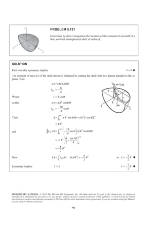 PROPRIETARY MATERIAL. © 2010 The McGraw-Hill Companies, Inc. All rights reserved. No part of this Manual may be displayed,
reproduced or distributed in any form or by any means, without the prior written permission of the publisher, or used beyond the limited
distribution to teachers and educators permitted by McGraw-Hill for their individual course preparation. If you are a student using this Manual,
you are using it without permission.
693
PROBLEM 5.123
Determine by direct integration the values of x for the two volumes obtained by passing a vertical cutting
plane through the given shape of Figure 5.21. The cutting plane is parallel to the base of the given shape and
divides the shape into two volumes of equal height.
A semiellipsoid of revolution
SOLUTION
Choose as the element of volume a disk of radius r and thickness dx. Then
2
, ELdV r dx x xπ= =
The equation of the generating curve is
2 2
2 2
1
x y
h a
+ = so that
2
2 2 2
2
( )
a
r h x
h
= −
and then
2
2 2
2
( )
a
dV h x dx
h
π= −
Component 1
/2
2 2 3/2
2 2 2
1 2 20
0
2
( )
3
11
24
h
h a a x
V h x dx h x
h h
a h
π π
π
ª º
= − = −« »
¬ ¼
=
³
and
2/2
2 2
21 0
/2
2 2 4
2
2
0
2 2
( )
2 4
7
64
h
EL
h
a
x dV x h x dx
h
a x x
h
h
a h
π
π
π
ª º
= −« »
¬ ¼
ª º
= −« »
¬ ¼
=
³ ³
Now 2 2 2
1 1 1
1
11 7
:
24 64
ELx V x dV x a h a hπ π
§ ·
= =¨ ¸
© ¹³ 1
21
or
88
x h= W
Component 2
( )
( )
2 2 3
2 2 2
2 2 2/2
/2
3
2 3
22 2
2
2
( )
3
( )
3 2 3
5
24
h
h
h
h
h
a a x
V h x dx h x
h h
a h h
h h h
h
a h
π π
π
π
ª º
= − = −« »
¬ ¼
­ ½ª ºª º° °§ ·« »= − − −® ¾« » ¨ ¸« »© ¹¬ ¼° °¬ ¼¯ ¿
=
³
 