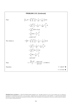 PROPRIETARY MATERIAL. © 2010 The McGraw-Hill Companies, Inc. All rights reserved. No part of this Manual may be displayed,
reproduced or distributed in any form or by any means, without the prior written permission of the publisher, or used beyond the limited
distribution to teachers and educators permitted by McGraw-Hill for their individual course preparation. If you are a student using this Manual,
you are using it without permission.
697
PROBLEM 5.125
Locate the centroid of the volume obtained by rotating the shaded area
about the x axis.
SOLUTION
First note that symmetry implies 0y = W
and 0z = W
We have 2
( )y k X h= −
at 2
0, : ( )x y a a k h= = = −
or 2
a
k
h
=
Choose as the element of volume a disk of radius r and thickness dx. Then
2
, ELdV r dx X xπ= =
Now 2
2
( )
a
r x h
h
= −
so that
2
4
4
( )
a
dV x h dx
h
π= −
Then ( )
2 2
54
4 40 0
2
( )
5
1
5
hh a a
V x h dx x h
h h
a h
π
π
π
ª º= − = −
¬ ¼
=
³
and
2
4
40
2
5 4 2 3 3 2 4
4 0
2
6 5 2 4 3 3 4 2
4
0
2 2
( )
( 4 6 4 )
1 4 3 4 1
6 5 2 3 2
1
30
h
EL
h
h
a
x dV x x h dx
h
a
x hx h x h x h x dx
h
a
x hx h x h x h x
h
a h
π
π
π
π
ª º
= −« »
¬ ¼
= − + − +
ª º
= − + − +« »
¬ ¼
=
³ ³
³
Now 2 2 2
:
5 30
ELxV x dV x a h a h
π π§ ·
= =¨ ¸
© ¹³
1
or
6
x h= W
 