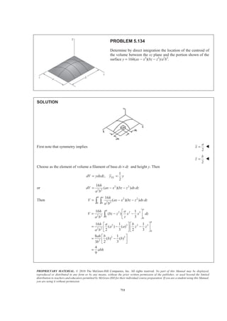 PROPRIETARY MATERIAL. © 2010 The McGraw-Hill Companies, Inc. All rights reserved. No part of this Manual may be displayed,
reproduced or distributed in any form or by any means, without the prior written permission of the publisher, or used beyond the limited
distribution to teachers and educators permitted by McGraw-Hill for their individual course preparation. If you are a student using this Manual,
you are using it without permission.
698
PROBLEM 5.126
Locate the centroid of the volume obtained by rotating the shaded area
about the x axis.
SOLUTION
First note that symmetry implies 0y = W
0z = W
Choose as the element of volume a disk of radius r and thickness dx. Then
2
, ELdV r dx x xπ= =
Now 1/3
r kx=
so that 2 2/3
dV k x dxπ=
at , :x h y a= = 1/3
a kh=
or 1/3
a
k
h
=
Then
2
2/3
2/3
a
dV x dx
h
π=
and
2
2/3
2/30
2
5/3
2/3
0
2
3
5
3
5
h
h
a
V x dx
h
a
x
h
a h
π
π
π
=
ª º
= « »
¬ ¼
=
³
Also
2 2
2/3 8/3
2/3 2/30
0
2 2
3
8
3
8
h
h
EL
a a
x dV x x dx x
h h
a h
π π
π
§ · ª º
= =¨ ¸ « »¨ ¸ ¬ ¼© ¹
=
³ ³
Now :xV xdV= ³
2 2 23 3
5 8
x a h a hπ π
§ ·
=¨ ¸
© ¹
or
5
8
x h= W
 
