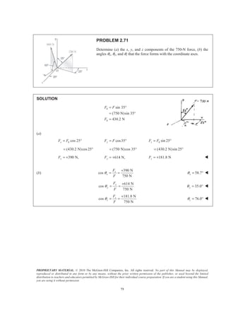 PROPRIETARY MATERIAL. © 2010 The McGraw-Hill Companies, Inc. All rights reserved. No part of this Manual may be displayed,
reproduced or distributed in any form or by any means, without the prior written permission of the publisher, or used beyond the limited
distribution to teachers and educators permitted by McGraw-Hill for their individual course preparation. If you are a student using this Manual,
you are using it without permission.
73
PROBLEM 2.71
Determine (a) the x, y, and z components of the 750-N force, (b) the
angles θx, θy, and θz that the force forms with the coordinate axes.
SOLUTION
sin 35
(750 N)sin 35
430.2 N
h
h
F F
F
= °
= °
=
(a)
cos 25x hF F= ° cos35yF F= ° sin 25z hF F= °
(430.2 N)cos25°= (750 N)cos 35°= (430.2 N)sin 25= °
390 N,xF = + 614 N,yF = + 181.8 NzF = + W
(b)
390 N
cos
750 N
x
x
F
F
θ
+
= = 58.7xθ = ° W
614 N
cos
750 N
y
y
F
F
θ
+
= = 35.0yθ = ° W
181.8 N
cos
750 N
z
z
F
F
θ
+
= = 76.0zθ = ° W
 