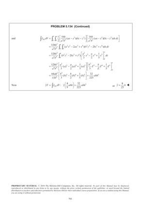 PROPRIETARY MATERIAL. © 2010 The McGraw-Hill Companies, Inc. All rights reserved. No part of this Manual may be displayed,
reproduced or distributed in any form or by any means, without the prior written permission of the publisher, or used beyond the limited
distribution to teachers and educators permitted by McGraw-Hill for their individual course preparation. If you are a student using this Manual,
you are using it without permission.
699
PROBLEM 5.127
Locate the centroid of the volume obtained by rotating the shaded
area about the line .x h=
SOLUTION
First, note that symmetry implies x h= W
0z = W
Choose as the element of volume a disk of radius r and thickness dx. Then
2
, ELdV r dy y yπ= =
Now
2
2 2 2
2
( )
h
x a y
a
= − so that 2 2h
r h a y
a
= − −
Then ( )
2 2
2 2
2
h
dV a a y dy
a
π= − −
and ( )
2 2
2 2
20
a h
V a a y dy
a
π= − −³
Let sin cosy a dy a dθ θ θ= Ÿ =
Then ( )
2 2/2
2 2 2
2 0
2 /2
2 2 2 2
2 0
/2
2 2 2
0
sin cos
2 ( cos ) ( sin ) cos
(2cos 2cos sin cos )
h
V a a a a d
a
h
a a a a a a d
a
ah d
π
π
π
π θ θ θ
π θ θ θ θ
π θ θ θ θ θ
= − −
ª º= − + −¬ ¼
= − −
³
³
³
/2
2 3
0
2 2
2
sin 2 1
2sin 2 sin
2 4 3
1
2 2
2 3
0.095870
ah
ah
ah
π
π
θ θ
π θ θ
π
π
ª º§ ·
= − + −« »¨ ¸
© ¹¬ ¼
ª º§ ·
= − −« »¨ ¸¨ ¸
« »© ¹¬ ¼
=
 