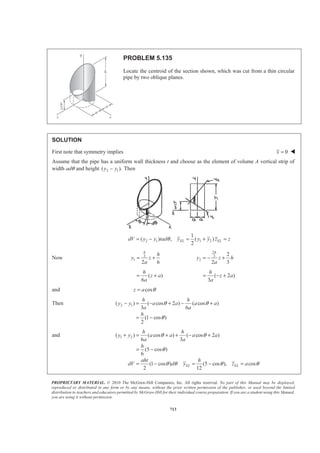PROPRIETARY MATERIAL. © 2010 The McGraw-Hill Companies, Inc. All rights reserved. No part of this Manual may be displayed,
reproduced or distributed in any form or by any means, without the prior written permission of the publisher, or used beyond the limited
distribution to teachers and educators permitted by McGraw-Hill for their individual course preparation. If you are a student using this Manual,
you are using it without permission.
700
PROBLEM 5.127 (Continued)
and ( )
( )
2 2
2 2
20
2
2 2 2 3
2 0
2 2
a
EL
a
h
y dV y a a y dy
a
h
a y ay a y y dy
a
π
π
ª º
= − −« »
¬ ¼
= − − −
³ ³
³
2
2 2 2 2 3/2 4
2
0
2
2 2 4 2 3/2
2
2 2
2 1
( )
3 4
1 2
( ) ( )
4 3
1
12
a
h
a y a a y y
a
h
a a a a a
a
a h
π
π
π
ª º
= + − −« »
¬ ¼
­ ½ª º ª º
= − −® ¾« » « »
¬ ¼ ¬ ¼¯ ¿
=
Now :ELyV y dV= ³
2 2 21
(0.095870 )
12
y ah a hπ π= or 0.869y a= W
 