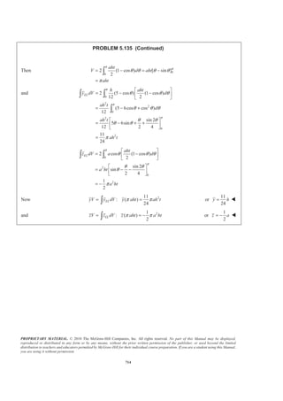 PROPRIETARY MATERIAL. © 2010 The McGraw-Hill Companies, Inc. All rights reserved. No part of this Manual may be displayed,
reproduced or distributed in any form or by any means, without the prior written permission of the publisher, or used beyond the limited
distribution to teachers and educators permitted by McGraw-Hill for their individual course preparation. If you are a student using this Manual,
you are using it without permission.
701
PROBLEM 5.128*
Locate the centroid of the volume generated by revolving the portion
of the sine curve shown about the x axis.
SOLUTION
First, note that symmetry implies 0y = W
0z = W
Choose as the element of volume a disk of radius r and thickness dx.
Then 2
, ELdV r dx x xπ= =
Now sin
2
x
r b
a
π
=
so that 2 2
sin
2
x
dV b dx
a
π
π=
Then
( ) ( )
2
2 2
2
2 2
2 2
2 2
2
sin
2
sin
2 2
1
2
a
a
a
x
a
a a
a a
x
V b dx
a
x
b
b
ab
π
π
π
π
π
π
π
=
ª º
= −« »
« »¬ ¼
ª º= −¬ ¼
=
³
and
2
2 2
sin
2
a
EL
a
x
x dV x b dx
a
π
π
§ ·
= ¨ ¸
© ¹³ ³
Use integration by parts with
2
2
sin
2
sin
2
x
a
a
x
u x dV
a
x
du dx V
π
π
π
= =
= = −
 