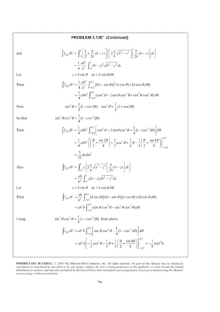 PROPRIETARY MATERIAL. © 2010 The McGraw-Hill Companies, Inc. All rights reserved. No part of this Manual may be displayed,
reproduced or distributed in any form or by any means, without the prior written permission of the publisher, or used beyond the limited
distribution to teachers and educators permitted by McGraw-Hill for their individual course preparation. If you are a student using this Manual,
you are using it without permission.
703
PROBLEM 5.129*
Locate the centroid of the volume generated by revolving the
portion of the sine curve shown about the y axis. (Hint: Use a
thin cylindrical shell of radius r and thickness dr as the element
of volume.)
SOLUTION
First note that symmetry implies 0x = W
0z = W
Choose as the element of volume a cylindrical shell of radius r and thickness dr.
Then
1
(2 )( )( ),
2
ELdV r y dr y yπ= =
Now sin
2
r
y b
a
π
=
so that 2 sin
2
r
dV br dr
a
π
π=
Then
2
2 sin
2
a
a
r
V br dr
a
π
π= ³
Use integration by parts with
sin
2
2
cos
2
r
u rd dv dr
a
a r
du dr v
a
π
π
π
= =
= = −
Then
[ ]
2
2
2
2
2
2 2
2 ( ) cos cos
2 2
2 4
2 ( )( ) sin2 1
2
a
a
a
a
a
a
a r a r
V b r dr
a a
a a r
b a
a
π π
π
π π
π
π
π π
­ ½ª º° °§ · § ·
= − −® ¾« »¨ ¸ ¨ ¸
© ¹ © ¹¬ ¼° °¯ ¿
­ ½ª º° °
= − +® ¾« »−
¬ ¼° °¯ ¿
³
2 2
2
2
2
4 4
2
1
8 1
5.4535
a a
V b
a b
a b
π
π π
π
§ ·
= −¨ ¸¨ ¸
© ¹
§ ·
= −¨ ¸
© ¹
=
 