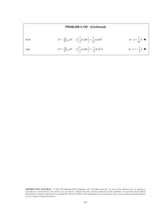 PROPRIETARY MATERIAL. © 2010 The McGraw-Hill Companies, Inc. All rights reserved. No part of this Manual may be displayed,
reproduced or distributed in any form or by any means, without the prior written permission of the publisher, or used beyond the limited
distribution to teachers and educators permitted by McGraw-Hill for their individual course preparation. If you are a student using this Manual,
you are using it without permission.
704
PROBLEM 5.129* (Continued)
Also
2
1
2
2
2 2
sin 2 sin
2 2
sin
2
a
EL
a
a
a
r r
y dV b br dr
a a
r
b r dr
a
π π
π
π
π
§ ·§ ·
= ¨ ¸¨ ¸
© ¹© ¹
=
³ ³
³
Use integration by parts with
2
2
sin
2
sin
2
r
a
a
r
u r dv dr
a
r
du dr v
π
π
π
= =
= = −
Then
2
2
2
2 2
2
2 2
2
2
sin sin
( )
2 2
2
(2 ) ( ) cos
2 2 4 2
a
r ra
a a
EL
a
a aa
a
a
r r
y dV b r dr
a a r a r
b a a
a
π π
π π
π
π
π
π
­ ½ª º§ · § ·° °
= − − −« »¨ ¸ ¨ ¸® ¾¨ ¸ ¨ ¸« »° °© ¹ © ¹¬ ¼¯ ¿
­ ½ª ºª º° °§ · § ·
= − − +® ¾« »« »¨ ¸ ¨ ¸
© ¹ © ¹¬ ¼ ¬ ¼° °¯ ¿
³ ³
2 2 2 2
2 2
2 2
2 2
2
2 2
3 (2 ) ( )
2 4 42 2
3 1
4
2.0379
a a a a
b a
a b
a b
π
π π
π
π
­ ½ª º° °
= − + − +® ¾« »
° °¬ ¼¯ ¿
§ ·
= −¨ ¸
© ¹
=
Now 2 2 2
: (5.4535 ) 2.0379ELyV y dV y a b a b= =³ or 0.374y b= W
 