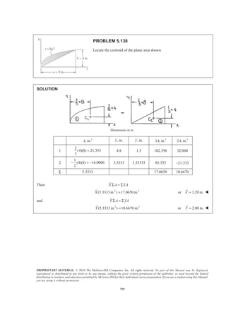 PROPRIETARY MATERIAL. © 2010 The McGraw-Hill Companies, Inc. All rights reserved. No part of this Manual may be displayed,
reproduced or distributed in any form or by any means, without the prior written permission of the publisher, or used beyond the limited
distribution to teachers and educators permitted by McGraw-Hill for their individual course preparation. If you are a student using this Manual,
you are using it without permission.
706
PROBLEM 5.131
Determine by direct integration the location of the centroid of one-half of a
thin, uniform hemispherical shell of radius R.
SOLUTION
First note that symmetry implies 0x = W
The element of area dA of the shell shown is obtained by cutting the shell with two planes parallel to the xy
plane. Now
( )( )
2
EL
dA r Rd
r
y
π θ
π
=
= −
Where sinr R θ=
so that 2
sin
2
sinEL
dA R d
R
y
π θ θ
θ
π
=
= −
Then
/2
2 2 /2
0
0
2
sin [ cos ]A R d R
R
π
π
π θ θ π θ
π
= = −
=
³
and
/2
2
0
/2
3
0
3
2
sin ( sin )
sin 2
2
2 4
2
EL
R
y dA R d
R
R
π
π
θ π θ θ
π
θ θ
π
§ ·
= −¨ ¸
© ¹
ª º
= − −« »
¬ ¼
= −
³ ³
Now 2 3
: ( )
2
ELyA y dA y R R
π
π= = −³ or
1
2
y R= − W
Symmetry implies z y=
1
2
z R= − W
 