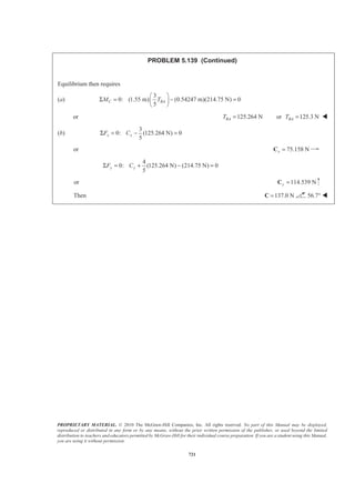 PROPRIETARY MATERIAL. © 2010 The McGraw-Hill Companies, Inc. All rights reserved. No part of this Manual may be displayed,
reproduced or distributed in any form or by any means, without the prior written permission of the publisher, or used beyond the limited
distribution to teachers and educators permitted by McGraw-Hill for their individual course preparation. If you are a student using this Manual,
you are using it without permission.
708
PROBLEM 5.132 (Continued)
(b) Punch
First note that symmetry implies 0x = W
0z = W
and that because the punch is homogeneous, its center of gravity will coincide with the centroid of
the corresponding volume. Choose as the element of volume a disk of radius x and thickness dy. Then
2
, ELdV x dy y yπ= =
Now 2 2 2
x y R+ =
so that 2 2
( )dV R y dyπ= −
Then
0
2 2
3/2
0
2 3
3/2
3
2 3
( )
1
3
3 1 3 3
3
2 3 2 8
R
R
V R y dy
R y y
R R R R
π
π
π π
−
−
= −
ª º
= −« »
¬ ¼
ª º§ · § ·
« »= − − − − =¨ ¸ ¨ ¸¨ ¸ ¨ ¸« »© ¹ © ¹¬ ¼
³
and ( )
0
2 2
3/2
0
2 2 4
3/2
2 4
2 4
( )
1 1
2 4
1 3 1 3 15
2 2 4 2 64
EL
R
R
y dV y R y dy
R y y
R R R R
π
π
π π
−
−
ª º= −
¬ ¼
ª º
= −« »
¬ ¼
ª º§ · § ·
« »= − − − − = −¨ ¸ ¨ ¸¨ ¸ ¨ ¸« »© ¹ © ¹¬ ¼
³ ³
Now 3 43 15
: 3
8 64
ELyV y dV y R Rπ π
§ ·
= = −¨ ¸
© ¹³
or
5
250 mm
8 3
y R R= − = 90.2 mmy = − W
 