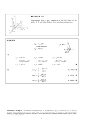 PROPRIETARY MATERIAL. © 2010 The McGraw-Hill Companies, Inc. All rights reserved. No part of this Manual may be displayed,
reproduced or distributed in any form or by any means, without the prior written permission of the publisher, or used beyond the limited
distribution to teachers and educators permitted by McGraw-Hill for their individual course preparation. If you are a student using this Manual,
you are using it without permission.
74
PROBLEM 2.72
Determine (a) the x, y, and z components of the 900-N force, (b) the
angles θx, θy, and θz that the force forms with the coordinate axes.
SOLUTION
cos 65
(900 N)cos 65
380.4 N
h
h
F F
F
= °
= °
=
(a)
sin 20x hF F= ° sin 65yF F= ° cos 20z hF F= °
(380.4 N)sin 20°= (900 N)sin 65°= (380.4 N)cos20= °
130.1 N,xF = − 816 N,yF = + 357 NzF = + W
(b)
130.1 N
cos
900 N
x
x
F
F
θ
−
= = 98.3xθ = ° W
816 N
cos
900 N
y
y
F
F
θ
+
= = 25.0yθ = ° W
357 N
cos
900 N
z
z
F
F
θ
+
= = 66.6zθ = ° W
 