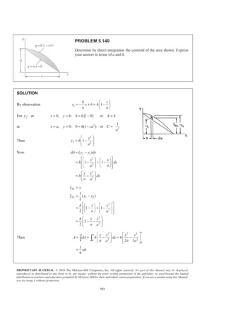 PROPRIETARY MATERIAL. © 2010 The McGraw-Hill Companies, Inc. All rights reserved. No part of this Manual may be displayed,
reproduced or distributed in any form or by any means, without the prior written permission of the publisher, or used beyond the limited
distribution to teachers and educators permitted by McGraw-Hill for their individual course preparation. If you are a student using this Manual,
you are using it without permission.
709
PROBLEM 5.133
After grading a lot, a builder places four stakes to designate the
corners of the slab for a house. To provide a firm, level base for
the slab, the builder places a minimum of 3 in. of gravel
beneath the slab. Determine the volume of gravel needed and
the x coordinate of the centroid of the volume of the gravel.
(Hint: The bottom surface of the gravel is an oblique plane,
which can be represented by the equation y = a + bx + cz.)
SOLUTION
The centroid can be found by integration. The equation for the bottom of the gravel is:
,y a bx cz= + + where the constants a, b, and c can be determined as follows:
For 0,x = and 0:z = 3 in., and thereforey = −
3 1
ft , or ft
12 4
a a− = = −
For 30 ft, and 0: 5 in.,x z y= = = − and therefore
5 1 1
ft ft (30 ft), or
12 4 180
b b− = − + = −
For 0, and 50 ft: 6 in.,x z y= = = − and therefore
6 1 1
ft ft (50 ft), or
12 4 200
c c− = − + = −
Therefore:
1 1 1
ft
4 180 200
y x z= − − −
Now
ELx dV
x
V
=
³
A volume element can be chosen as:
| |dV y dxdz=
or
1 1 1
1
4 45 50
dV x z dxdz
§ ·
= + +¨ ¸
© ¹
and ELx x=
 