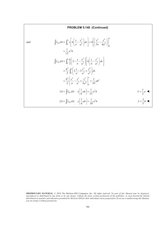 PROPRIETARY MATERIAL. © 2010 The McGraw-Hill Companies, Inc. All rights reserved. No part of this Manual may be displayed,
reproduced or distributed in any form or by any means, without the prior written permission of the publisher, or used beyond the limited
distribution to teachers and educators permitted by McGraw-Hill for their individual course preparation. If you are a student using this Manual,
you are using it without permission.
710
PROBLEM 5.133 (Continued)
Then
50 30
0 0
1 1
1
4 45 50
EL
x
x dV x z dxdz
§ ·
= + +¨ ¸
© ¹³ ³ ³
30
250
3 2
0
0
50
0
50
2
0
4
1 1
4 2 135 100
1
(650 9 )
4
1 9
650
4 2
10937.5 ft
x z
x x dz
z dz
z z
ª º
= + +« »
¬ ¼
= +
ª º
= +« »
¬ ¼
=
³
³
The volume is:
50 30
0 0
1 1 1
1
4 45 50
V dV x z dxdz
§ ·
= + +¨ ¸
© ¹³ ³ ³
30
50
2
0
0
50
0
50
2
0
3
1 1
4 90 50
1 3
40
4 5
1 3
40
4 10
687.50 ft
z
x x x dz
z dz
z z
ª º
= + +« »
¬ ¼
§ ·
= +¨ ¸
© ¹
ª º
= +« »
¬ ¼
=
³
³
Then
4
3
10937.5ft
15.9091 ft
687.5 ft
ELx dV
x
V
= = =
³
Therefore: 3
688 ftV = W
15.91ftx = W
 