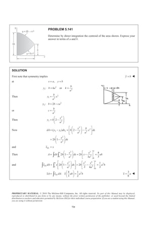 PROPRIETARY MATERIAL. © 2010 The McGraw-Hill Companies, Inc. All rights reserved. No part of this Manual may be displayed,
reproduced or distributed in any form or by any means, without the prior written permission of the publisher, or used beyond the limited
distribution to teachers and educators permitted by McGraw-Hill for their individual course preparation. If you are a student using this Manual,
you are using it without permission.
711
PROBLEM 5.134
Determine by direct integration the location of the centroid of
the volume between the xz plane and the portion shown of the
surface y = 16h(ax − x2
)(bz − z2
)/a2
b2
.
SOLUTION
First note that symmetry implies
2
a
x = W
2
b
z = W
Choose as the element of volume a filament of base dx dz× and height y. Then
1
,
2
ELdV ydxdz y y= =
or 2 2
2 2
16
( )( )
h
dV ax x bz z dxdz
a b
= − −
Then 2 2
2 20 0
16
( )( )
b a h
V ax x bz z dx dz
a b
= − −³ ³
2 2 3
2 2 0
0
2 3 2 3
2 2
0
2 3
2
16 1
( )
3
16 1 1
( ) ( )
2 3 2 3
8 1
( ) ( )
2 33
4
9
a
b
b
h a
V bz z x x dz
za b
h a b
a a z z
a b
ah b
b b
b
abh
ª º
= − −« »
¬ ¼
ª º ª º
= − −« » « »
¬ ¼ ¬ ¼
ª º
= −« »
¬ ¼
=
³
 