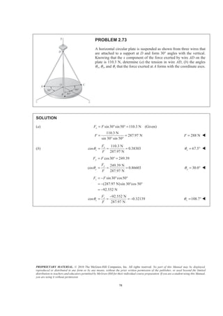 PROPRIETARY MATERIAL. © 2010 The McGraw-Hill Companies, Inc. All rights reserved. No part of this Manual may be displayed,
reproduced or distributed in any form or by any means, without the prior written permission of the publisher, or used beyond the limited
distribution to teachers and educators permitted by McGraw-Hill for their individual course preparation. If you are a student using this Manual,
you are using it without permission.
75
PROBLEM 2.73
A horizontal circular plate is suspended as shown from three wires that
are attached to a support at D and form 30° angles with the vertical.
Knowing that the x component of the force exerted by wire AD on the
plate is 110.3 N, determine (a) the tension in wire AD, (b) the angles
θx, θy, and θz that the force exerted at A forms with the coordinate axes.
SOLUTION
(a) sin30 sin50 110.3 N (Given)xF F= ° ° =
110.3 N
287.97 N
sin 30° sin 50°
F = = 288 NF = W
(b)
110.3 N
cos 0.38303
287.97 N
x
x
F
F
θ = = = 67.5xθ = ° W
cos30 249.39
249.39 N
cos 0.86603
287.97 N
y
y
y
F F
F
F
θ
= ° =
= = = 30.0yθ = ° W
sin30 cos50
(287.97 N)sin 30°cos 50°
92.552 N
zF F= − ° °
= −
= −
92.552 N
cos 0.32139
287.97 N
z
z
F
F
θ
−
= = = − 108.7zθ = ° W
 