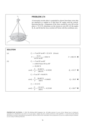 PROPRIETARY MATERIAL. © 2010 The McGraw-Hill Companies, Inc. All rights reserved. No part of this Manual may be displayed,
reproduced or distributed in any form or by any means, without the prior written permission of the publisher, or used beyond the limited
distribution to teachers and educators permitted by McGraw-Hill for their individual course preparation. If you are a student using this Manual,
you are using it without permission.
76
PROBLEM 2.74
A horizontal circular plate is suspended as shown from three wires that
are attached to a support at D and form 30° angles with the vertical.
Knowing that the z component of the force exerted by wire BD on the
plate is –32.14 N, determine (a) the tension in wire BD, (b) the angles
θx, θy, and θz that the force exerted at B forms with the coordinate axes.
SOLUTION
(a) sin30 sin 40 32.14 N (Given)zF F= − ° ° =
32.14
100.0 N
sin30 sin 40
F = =
° °
100.0 NF = W
(b) sin30 cos40
(100.0 N)sin 30°cos 40°
38.302 N
xF F= − ° °
= −
= −
38.302 N
cos 0.38302
100.0 N
x
x
F
F
θ = = = − 112.5xθ = ° W
cos30 86.603 NyF F= ° =
86.603 N
cos 0.86603
100 N
y
y
F
F
θ = = = 30.0yθ = ° W
32.14 NzF = −
32.14 N
cos 0.32140
100 N
z
z
F
F
θ
−
= = = − 108.7zθ = ° W
 