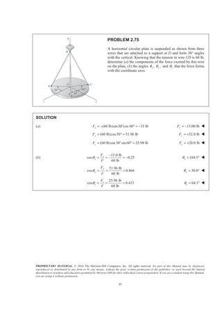 PROPRIETARY MATERIAL. © 2010 The McGraw-Hill Companies, Inc. All rights reserved. No part of this Manual may be displayed,
reproduced or distributed in any form or by any means, without the prior written permission of the publisher, or used beyond the limited
distribution to teachers and educators permitted by McGraw-Hill for their individual course preparation. If you are a student using this Manual,
you are using it without permission.
77
PROBLEM 2.75
A horizontal circular plate is suspended as shown from three
wires that are attached to a support at D and form 30° angles
with the vertical. Knowing that the tension in wire CD is 60 lb,
determine (a) the components of the force exerted by this wire
on the plate, (b) the angles , ,x yθ θ and zθ that the force forms
with the coordinate axes.
SOLUTION
(a) (60 lb)sin30°cos 60° 15 lbxF = − = − 15.00 lbxF = − W
(60 lb)cos30 51.96 lbyF = ° = 52.0 lbyF = + W
(60 lb)sin30 sin 60 25.98 lbzF = ° ° = 26.0 lbzF = + W
(b)
15.0 lb
cos 0.25
60 lb
x
x
F
F
θ
−
= = = − 104.5xθ = ° W
51.96 lb
cos 0.866
60 lb
y
y
F
F
θ = = = 30.0yθ = ° W
25.98 lb
cos 0.433
60 lb
z
z
F
F
θ = = = 64.3zθ = ° W
 