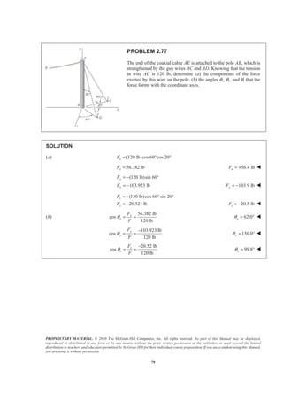 PROPRIETARY MATERIAL. © 2010 The McGraw-Hill Companies, Inc. All rights reserved. No part of this Manual may be displayed,
reproduced or distributed in any form or by any means, without the prior written permission of the publisher, or used beyond the limited
distribution to teachers and educators permitted by McGraw-Hill for their individual course preparation. If you are a student using this Manual,
you are using it without permission.
79
PROBLEM 2.77
The end of the coaxial cable AE is attached to the pole AB, which is
strengthened by the guy wires AC and AD. Knowing that the tension
in wire AC is 120 lb, determine (a) the components of the force
exerted by this wire on the pole, (b) the angles θx, θy, and θz that the
force forms with the coordinate axes.
SOLUTION
(a) (120 lb)cos 60 cos 20xF = ° °
56.382 lbxF = 56.4 lbxF = + W
(120 lb)sin 60
103.923 lb
y
y
F
F
= − °
= − 103.9 lbyF = − W
(120 lb)cos 60 sin 20
20.521 lb
z
z
F
F
= − ° °
= − 20.5 lbzF = − W
(b)
56.382 lb
cos
120 lb
x
x
F
F
θ = = 62.0xθ = ° W
103.923 lb
cos
120 lb
y
y
F
F
θ
−
= = 150.0yθ = ° W
20.52 lb
cos
120 lb
z
z
F
F
θ
−
= = 99.8zθ = ° W
 
