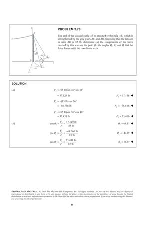 PROPRIETARY MATERIAL. © 2010 The McGraw-Hill Companies, Inc. All rights reserved. No part of this Manual may be displayed,
reproduced or distributed in any form or by any means, without the prior written permission of the publisher, or used beyond the limited
distribution to teachers and educators permitted by McGraw-Hill for their individual course preparation. If you are a student using this Manual,
you are using it without permission.
80
PROBLEM 2.78
The end of the coaxial cable AE is attached to the pole AB, which is
strengthened by the guy wires AC and AD. Knowing that the tension
in wire AD is 85 lb, determine (a) the components of the force
exerted by this wire on the pole, (b) the angles θx, θy, and θz that the
force forms with the coordinate axes.
SOLUTION
(a) (85 lb)sin 36 sin 48xF = ° °
37.129 lb= 37.1 lbxF = W
(85 lb)cos 36
68.766 lb
yF = − °
= − 68.8 lbyF = − W
(85 lb)sin 36 cos 48
33.431 lb
zF = ° °
= 33.4 lbzF = W
(b)
37.129 lb
cos
85 lb
x
x
F
F
θ = = 64.1xθ = ° W
68.766 lb
cos
85 lb
y
y
F
F
θ
−
= = 144.0yθ = ° W
33.431 lb
cos
85 lb
z
z
F
F
θ = = 66.8zθ = ° W
 