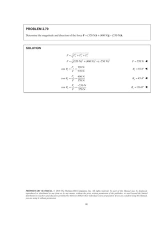 PROPRIETARY MATERIAL. © 2010 The McGraw-Hill Companies, Inc. All rights reserved. No part of this Manual may be displayed,
reproduced or distributed in any form or by any means, without the prior written permission of the publisher, or used beyond the limited
distribution to teachers and educators permitted by McGraw-Hill for their individual course preparation. If you are a student using this Manual,
you are using it without permission.
81
PROBLEM 2.79
Determine the magnitude and direction of the force F = (320 N)i + (400 N)j − (250 N)k.
SOLUTION
2 2 2
2 2 2
(320 N) (400 N) ( 250 N)
x y zF F F F
F
= + +
= + + − 570 NF = W
320 N
cos
570 N
x
x
F
F
θ = = 55.8xθ = ° W
400 N
cos
570 N
y
y
F
F
θ = = 45.4yθ = ° W
250 N
cos
570 N
z
y
F
F
θ
−
= = 116.0zθ = ° W
 