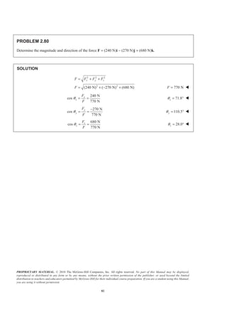 PROPRIETARY MATERIAL. © 2010 The McGraw-Hill Companies, Inc. All rights reserved. No part of this Manual may be displayed,
reproduced or distributed in any form or by any means, without the prior written permission of the publisher, or used beyond the limited
distribution to teachers and educators permitted by McGraw-Hill for their individual course preparation. If you are a student using this Manual,
you are using it without permission.
82
PROBLEM 2.80
Determine the magnitude and direction of the force F = (240 N)i − (270 N)j + (680 N)k.
SOLUTION
2 2 2
2 2
(240 N) ( 270 N) (680 N)
x y zF F F F
F
= + +
= + − + 770 NF = W
240 N
cos
770 N
x
x
F
F
θ = = 71.8xθ = ° W
270 N
cos
770 N
y
y
F
F
θ
−
= = 110.5yθ = ° W
680 N
cos
770 N
z
z
F
F
θ = = 28.0zθ = ° W
 