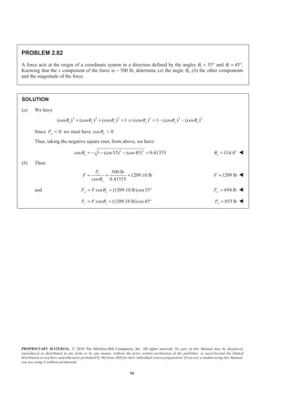 PROPRIETARY MATERIAL. © 2010 The McGraw-Hill Companies, Inc. All rights reserved. No part of this Manual may be displayed,
reproduced or distributed in any form or by any means, without the prior written permission of the publisher, or used beyond the limited
distribution to teachers and educators permitted by McGraw-Hill for their individual course preparation. If you are a student using this Manual,
you are using it without permission.
84
PROBLEM 2.82
A force acts at the origin of a coordinate system in a direction defined by the angles θy = 55° and θz = 45°.
Knowing that the x component of the force is − 500 lb, determine (a) the angle θx, (b) the other components
and the magnitude of the force.
SOLUTION
(a) We have
2 2 2 2 2 2
(cos ) (cos ) (cos ) 1 (cos ) 1 (cos ) (cos )x y z y y zθ θ θ θ θ θ+ + = Ÿ = − −
Since 0xF Ͻ we must have cos 0xθ Ͻ
Thus, taking the negative square root, from above, we have:
2 2
cos 1 (cos55) (cos45) 0.41353xθ = − − − = 114.4xθ = ° W
(b) Then:
500 lb
1209.10 lb
cos 0.41353
x
x
F
F
θ
= = = 1209 lbF = W
and cos (1209.10 lb)cos55y yF F θ= = ° 694 lbyF = W
cos (1209.10 lb)cos45z zF F θ= = ° 855 lbzF = W
 