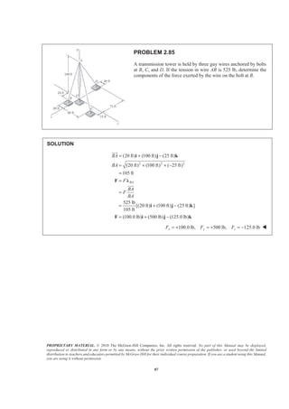 PROPRIETARY MATERIAL. © 2010 The McGraw-Hill Companies, Inc. All rights reserved. No part of this Manual may be displayed,
reproduced or distributed in any form or by any means, without the prior written permission of the publisher, or used beyond the limited
distribution to teachers and educators permitted by McGraw-Hill for their individual course preparation. If you are a student using this Manual,
you are using it without permission.
87
PROBLEM 2.85
A transmission tower is held by three guy wires anchored by bolts
at B, C, and D. If the tension in wire AB is 525 lb, determine the
components of the force exerted by the wire on the bolt at B.
SOLUTION
2 2 2
(20 ft) (100 ft) (25 ft)
(20 ft) (100 ft) ( 25 ft)
105 ft
525 lb
[(20 ft) (100 ft) (25 ft) ]
105 ft
(100.0 lb) (500 lb) (125.0 lb)
BA
BA
BA
F
BA
F
BA
= + −
= + + −
=
=
=
= + −
= + −
i j k
F Ȝ
i j k
F i j k
JJJG
JJJG
100.0 lb, 500 lb, 125.0 lbx y zF F F= + = + = − W
 