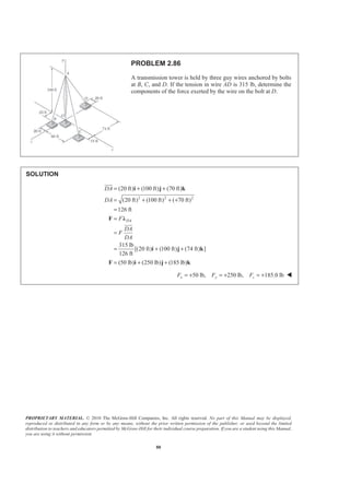 PROPRIETARY MATERIAL. © 2010 The McGraw-Hill Companies, Inc. All rights reserved. No part of this Manual may be displayed,
reproduced or distributed in any form or by any means, without the prior written permission of the publisher, or used beyond the limited
distribution to teachers and educators permitted by McGraw-Hill for their individual course preparation. If you are a student using this Manual,
you are using it without permission.
88
PROBLEM 2.86
A transmission tower is held by three guy wires anchored by bolts
at B, C, and D. If the tension in wire AD is 315 lb, determine the
components of the force exerted by the wire on the bolt at D.
SOLUTION
2 2 2
(20 ft) (100 ft) (70 ft)
(20 ft) (100 ft) ( 70 ft)
126 ft
315 lb
[(20 ft) (100 ft) (74 ft) ]
126 ft
(50 lb) (250 lb) (185 lb)
DA
DA
DA
F
DA
F
DA
= + +
= + + +
=
=
=
= + +
= + +
i j k
F Ȝ
i j k
F i j k
JJJG
JJJG
50 lb, 250 lb, 185.0 lbx y zF F F= + = + = + W
 