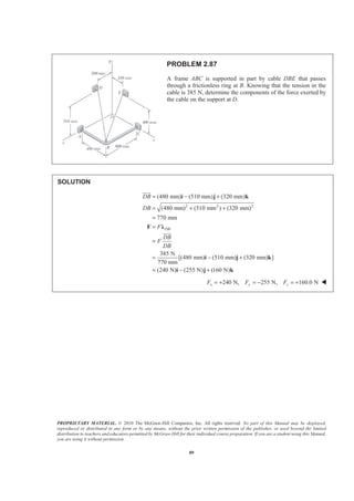 PROPRIETARY MATERIAL. © 2010 The McGraw-Hill Companies, Inc. All rights reserved. No part of this Manual may be displayed,
reproduced or distributed in any form or by any means, without the prior written permission of the publisher, or used beyond the limited
distribution to teachers and educators permitted by McGraw-Hill for their individual course preparation. If you are a student using this Manual,
you are using it without permission.
89
PROBLEM 2.87
A frame ABC is supported in part by cable DBE that passes
through a frictionless ring at B. Knowing that the tension in the
cable is 385 N, determine the components of the force exerted by
the cable on the support at D.
SOLUTION
2 2 2
(480 mm) (510 mm) (320 mm)
(480 mm) (510 mm ) (320 mm)
770 mm
385 N
[(480 mm) (510 mm) (320 mm) ]
770 mm
(240 N) (255 N) (160 N)
DB
DB
DB
F
DB
F
DB
= − +
= + +
=
=
=
= − +
= − +
i j k
F Ȝ
i j k
i j k
JJJG
JJJG
240 N, 255 N, 160.0 Nx y zF F F= + = − = + W
 