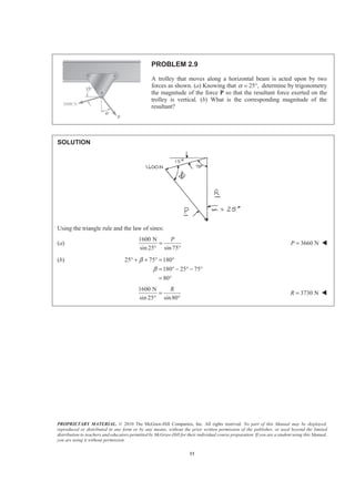 PROPRIETARY MATERIAL. © 2010 The McGraw-Hill Companies, Inc. All rights reserved. No part of this Manual may be displayed,
reproduced or distributed in any form or by any means, without the prior written permission of the publisher, or used beyond the limited
distribution to teachers and educators permitted by McGraw-Hill for their individual course preparation. If you are a student using this Manual,
you are using it without permission.
11
PROBLEM 2.9
A trolley that moves along a horizontal beam is acted upon by two
forces as shown. (a) Knowing that 25 ,α = ° determine by trigonometry
the magnitude of the force P so that the resultant force exerted on the
trolley is vertical. (b) What is the corresponding magnitude of the
resultant?
SOLUTION
Using the triangle rule and the law of sines:
(a)
1600 N
sin 25° sin 75
P
=
°
3660 NP = W
(b) 25 75 180
180 25 75
80
β
β
° + + ° = °
= ° − ° − °
= °
1600 N
sin 25° sin80
R
=
°
3730 NR = W
 