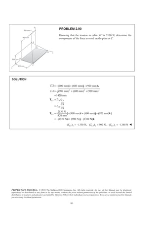 PROPRIETARY MATERIAL. © 2010 The McGraw-Hill Companies, Inc. All rights reserved. No part of this Manual may be displayed,
reproduced or distributed in any form or by any means, without the prior written permission of the publisher, or used beyond the limited
distribution to teachers and educators permitted by McGraw-Hill for their individual course preparation. If you are a student using this Manual,
you are using it without permission.
92
PROBLEM 2.90
Knowing that the tension in cable AC is 2130 N, determine the
components of the force exerted on the plate at C.
SOLUTION
2 2 2
(900 mm) (600 mm) (920 mm)
(900 mm) (600 mm) (920 mm)
1420 mm
2130 N
[ (900 mm) (600 mm) (920 mm) ]
1420 mm
(1350 N) (900 N) (1380 N)
CA CA CA
CA
CA
CA
CA
T
CA
T
CA
λ
= − + −
= + +
=
=
=
= − + −
= − + −
i j k
T
T i j k
i j k
JJJG
JJJG
( ) 1350 N, ( ) 900 N, ( ) 1380 NCA x CA y CA zT T T= − = = − W
 