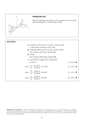PROPRIETARY MATERIAL. © 2010 The McGraw-Hill Companies, Inc. All rights reserved. No part of this Manual may be displayed,
reproduced or distributed in any form or by any means, without the prior written permission of the publisher, or used beyond the limited
distribution to teachers and educators permitted by McGraw-Hill for their individual course preparation. If you are a student using this Manual,
you are using it without permission.
94
PROBLEM 2.92
Find the magnitude and direction of the resultant of the two forces
shown knowing that P = 400 N and Q = 300 N.
SOLUTION
(400 N)[ cos30 sin15 sin30 cos30 cos15 ]
(89.678 N) (200 N) (334.61 N)
(300 N)[cos50 cos20 sin50 cos50 sin 20 ]
(181.21 N) (229.81 N) (65.954 N)
(91.532 N) (429.81 N) (268.66 N)
(91.5R
= − ° ° + ° + ° °
= − + +
= ° ° + ° − ° °
= + −
= +
= + +
=
P i j k
i j k
Q i j k
i j k
R P Q
i j k
2 2 2
32 N) (429.81 N) (268.66 N)
515.07 N
+ +
= 515 NR = W
91.532 N
cos 0.177708
515.07 N
x
x
R
R
θ = = = 79.8xθ = ° W
429.81 N
cos 0.83447
515.07 N
y
y
R
R
θ = = = 33.4yθ = ° W
268.66 N
cos 0.52160
515.07 N
z
z
R
R
θ = = = 58.6zθ = ° W
 