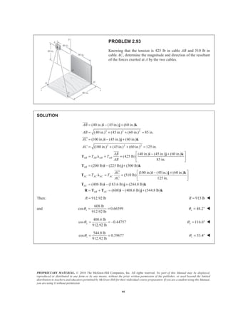 PROPRIETARY MATERIAL. © 2010 The McGraw-Hill Companies, Inc. All rights reserved. No part of this Manual may be displayed,
reproduced or distributed in any form or by any means, without the prior written permission of the publisher, or used beyond the limited
distribution to teachers and educators permitted by McGraw-Hill for their individual course preparation. If you are a student using this Manual,
you are using it without permission.
95
PROBLEM 2.93
Knowing that the tension is 425 lb in cable AB and 510 lb in
cable AC, determine the magnitude and direction of the resultant
of the forces exerted at A by the two cables.
SOLUTION
2 2 2
2 2 2
(40 in.) (45 in.) (60 in.)
(40 in.) (45 in.) (60 in.) 85 in.
(100 in.) (45 in.) (60 in.)
(100 in.) (45 in.) (60 in.) 125 in.
(40 in.) (45 in.) (60 in.)
(425 lb)
85 in.
AB AB AB AB
AB
AB
AC
AC
AB
T T
AB
= − +
= + + =
= − +
= + + =
− +
= = =
i j k
i j k
i j k
T Ȝ
JJJG
JJJG
JJJG
(200 lb) (225 lb) (300 lb)
(100 in.) (45 in.) (60 in.)
(510 lb)
125 in.
(408 lb) (183.6 lb) (244.8 lb)
(608) (408.6 lb) (544.8 lb)
AB
AC AC AC AC
AC
AB AC
AC
T T
AC
ª º
« »
¬ ¼
= − +
ª º− +
= = = « »
¬ ¼
= − +
= + = − +
T i j k
i j k
T Ȝ
T i j k
R T T i j k
JJJG
Then: 912.92 lbR = 913 lbR = W
and
608 lb
cos 0.66599
912.92 lb
xθ = = 48.2xθ = ° W
408.6 lb
cos 0.44757
912.92 lb
yθ = = − 116.6yθ = ° W
544.8 lb
cos 0.59677
912.92 lb
zθ = = 53.4zθ = ° W
 