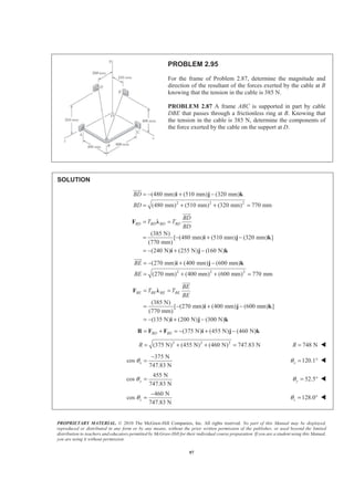 PROPRIETARY MATERIAL. © 2010 The McGraw-Hill Companies, Inc. All rights reserved. No part of this Manual may be displayed,
reproduced or distributed in any form or by any means, without the prior written permission of the publisher, or used beyond the limited
distribution to teachers and educators permitted by McGraw-Hill for their individual course preparation. If you are a student using this Manual,
you are using it without permission.
97
PROBLEM 2.95
For the frame of Problem 2.87, determine the magnitude and
direction of the resultant of the forces exerted by the cable at B
knowing that the tension in the cable is 385 N.
PROBLEM 2.87 A frame ABC is supported in part by cable
DBE that passes through a frictionless ring at B. Knowing that
the tension in the cable is 385 N, determine the components of
the force exerted by the cable on the support at D.
SOLUTION
2 2 2
(480 mm) (510 mm) (320 mm)
(480 mm) (510 mm) (320 mm) 770 mm
BD
BD
= − + −
= + + =
i j k
JJJG
(385 N)
[ (480 mm) (510 mm) (320 mm) ]
(770 mm)
(240 N) (255 N) (160 N)
BD BD BD BD
BD
T T
BD
= =
= − + −
= − + −
F Ȝ
i j k
i j k
JJJG
2 2 2
(270 mm) (400 mm) (600 mm)
(270 mm) (400 mm) (600 mm) 770 mm
BE
BE
= − + −
= + + =
i j k
JJJG
(385 N)
[ (270 mm) (400 mm) (600 mm) ]
(770 mm)
(135 N) (200 N) (300 N)
BE BE BE BE
BE
T T
BE
= =
= − + −
= − + −
F Ȝ
i j k
i j k
JJJG
(375 N) (455 N) (460 N)BD BE= + = − + −R F F i j k
2 2 2
(375 N) (455 N) (460 N) 747.83 NR = + + = 748 NR = W
375 N
cos
747.83 N
xθ
−
= 120.1xθ = ° W
455 N
cos
747.83 N
yθ = 52.5yθ = ° W
460 N
cos
747.83 N
zθ
−
= 128.0zθ = ° W
 