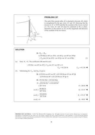 PROPRIETARY MATERIAL. © 2010 The McGraw-Hill Companies, Inc. All rights reserved. No part of this Manual may be displayed,
reproduced or distributed in any form or by any means, without the prior written permission of the publisher, or used beyond the limited
distribution to teachers and educators permitted by McGraw-Hill for their individual course preparation. If you are a student using this Manual,
you are using it without permission.
99
PROBLEM 2.97
The end of the coaxial cable AE is attached to the pole AB, which
is strengthened by the guy wires AC and AD. Knowing that the
tension in AC is 150 lb and that the resultant of the forces exerted
at A by wires AC and AD must be contained in the xy plane,
determine (a) the tension in AD, (b) the magnitude and direction
of the resultant of the two forces.
SOLUTION
(150 lb)(cos 60 cos 20 sin 60 cos 60 sin 20 )
(sin 36 sin 48 cos 36 sin 36 cos 48 )
AC AD
ADT
= +
= ° ° − ° − ° °
+ ° ° − ° + ° °
R T T
i j k
i j k (1)
(a) Since 0,zR = The coefficient of k must be zero.
(150 lb)( cos 60 sin 20 ) (sin 36 cos 48 ) 0
65.220 lb
AD
AD
T
T
− ° ° + ° ° =
= 65.2 lbADT = W
(b) Substituting for ADT into Eq. (1) gives:
[(150 lb) cos 60 cos 20 (65.220 lb)sin 36 sin 48 )]
[(150 lb)sin 60 (65.220 lb)cos 36 ] 0
= ° ° + ° °
− ° + ° +
R i
j
2 2
(98.966 lb) (182.668 lb)
(98.966 lb) (182.668 lb)
207.76 lb
R
= −
= +
=
R i j
208 lbR = W
98.966 lb
cos
207.76 lb
xθ = 61.6xθ = ° W
182.668 lb
cos
207.76 lb
yθ = 151.6yθ = ° W
cos 0zθ = 90.0zθ = ° W
 