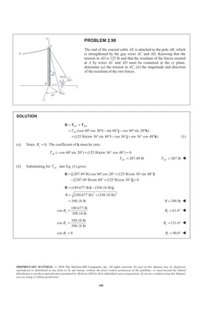 PROPRIETARY MATERIAL. © 2010 The McGraw-Hill Companies, Inc. All rights reserved. No part of this Manual may be displayed,
reproduced or distributed in any form or by any means, without the prior written permission of the publisher, or used beyond the limited
distribution to teachers and educators permitted by McGraw-Hill for their individual course preparation. If you are a student using this Manual,
you are using it without permission.
100
PROBLEM 2.98
The end of the coaxial cable AE is attached to the pole AB, which
is strengthened by the guy wires AC and AD. Knowing that the
tension in AD is 125 lb and that the resultant of the forces exerted
at A by wires AC and AD must be contained in the xy plane,
determine (a) the tension in AC, (b) the magnitude and direction
of the resultant of the two forces.
SOLUTION
(cos 60 cos 20 sin 60 cos 60 sin 20 )
(125 lb)(sin 36 sin 48 cos 36 sin 36 cos 48 )
AC AD
ACT
= +
= ° ° − ° − ° °
+ ° ° − ° + ° °
R T T
i j k
i j k (1)
(a) Since 0,zR = The coefficient of k must be zero.
( cos 60 sin 20 ) (125 lb)(sin 36 cos 48 ) 0
287.49 lb
AC
AC
T
T
− ° ° + ° ° =
= 287 lbACT = W
(b) Substituting for ACT into Eq. (1) gives:
[(287.49 lb) cos 60 cos 20 (125 lb)sin 36 sin 48 ]
[(287.49 lb)sin 60 (125 lb)cos 36 ] 0
= ° ° + ° °
− ° + ° +
R i
j
2 2
(189.677 lb) (350.10 lb)
(189.677 lb) (350.10 lb)
398.18 lb
R
= −
= +
=
R i j
398 lbR = W
189.677 lb
cos
398.18 lb
xθ = 61.6xθ = ° W
350.10 lb
cos
398.18 lb
yθ = 151.6yθ = ° W
cos 0zθ = 90.0zθ = ° W
 
