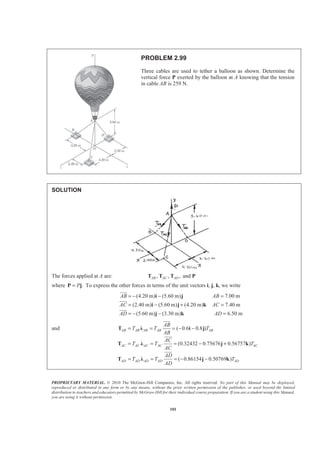 PROPRIETARY MATERIAL. © 2010 The McGraw-Hill Companies, Inc. All rights reserved. No part of this Manual may be displayed,
reproduced or distributed in any form or by any means, without the prior written permission of the publisher, or used beyond the limited
distribution to teachers and educators permitted by McGraw-Hill for their individual course preparation. If you are a student using this Manual,
you are using it without permission.
101
PROBLEM 2.99
Three cables are used to tether a balloon as shown. Determine the
vertical force P exerted by the balloon at A knowing that the tension
in cable AB is 259 N.
SOLUTION
The forces applied at A are: , , , andAB AC ADT T T P
where .P=P j To express the other forces in terms of the unit vectors i, j, k, we write
(4.20 m) (5.60 m) 7.00 m
(2.40 m) (5.60 m) (4.20 m) 7.40 m
(5.60 m) (3.30 m) 6.50 m
AB AB
AC AC
AD AD
= − − =
= − + =
= − − =
i j
i j k
j k
JJJG
JJJG
JJJG
and ( 0.6 0.8 )
(0.32432 0.75676 0.56757 )
( 0.86154 0.50769 )
AB AB AB AB AB
AC AC AC AC AC
AD AD AD AD AD
AB
T T T
AB
AC
T T T
AC
AD
T T T
AD
= = = − −
= = = − +
= = = − −
T Ȝ i j
T Ȝ j k
T Ȝ j k
JJJG
JJJG
JJJG
 