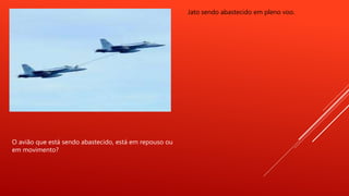 Jato sendo abastecido em pleno voo.
O avião que está sendo abastecido, está em repouso ou
em movimento?
 